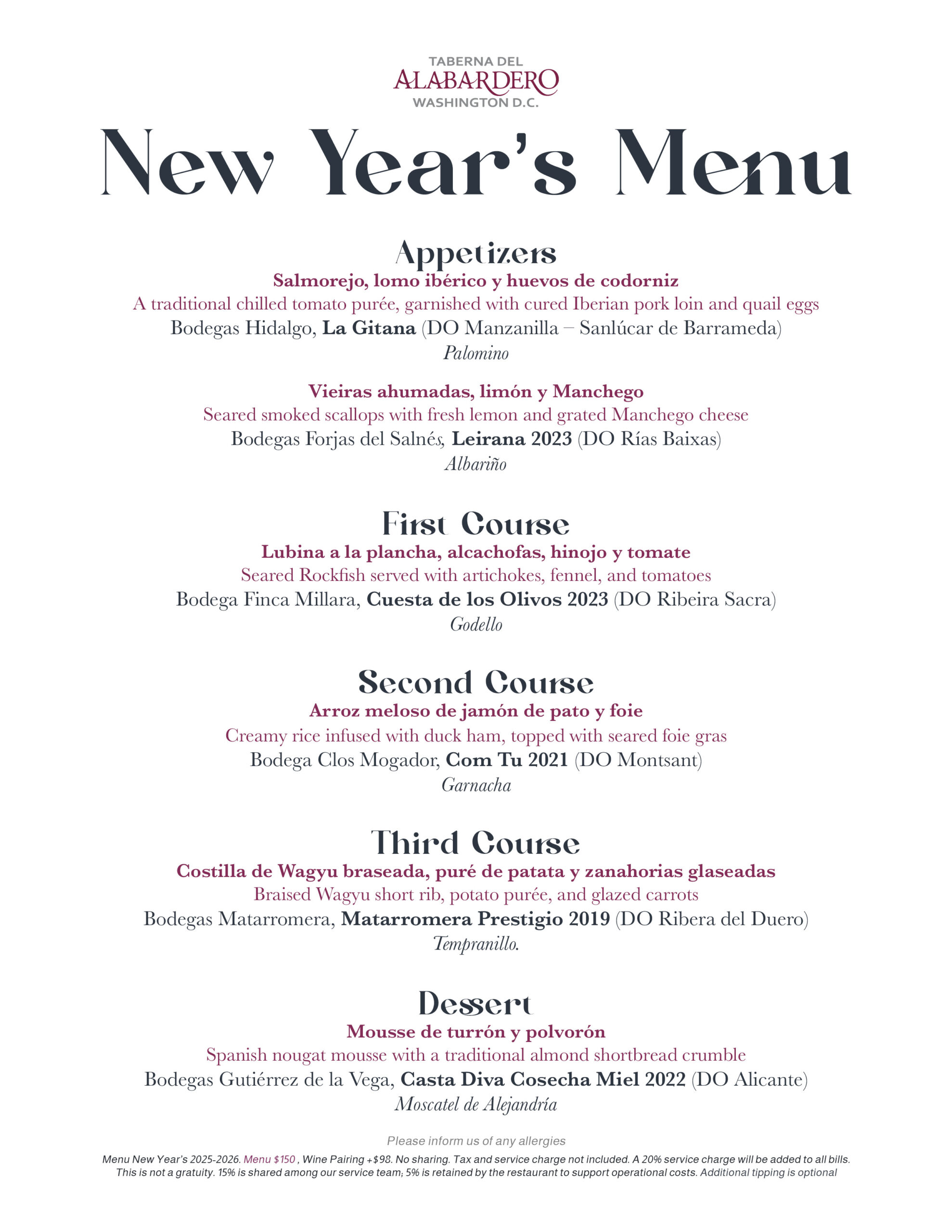 Appetizers Salmorejo, lomo ibérico y huevos de codorniz A traditional chilled tomato purée, garnished with cured Iberian pork loin and quail eggs Bodegas Hidalgo, La Gitana (DO Manzanilla – Sanlúcar de Barrameda) Palomino Vieiras ahumadas, limón y Manchego Seared smoked scallops with fresh lemon and grated Manchego cheese Bodegas Forjas del Salnés, Leirana 2023 (DO Rías Baixas) Albariño First Course Lubina a la plancha, alcachofas, hinojo y tomate Seared Rockfish served with artichokes, fennel, and tomatoes Bodega Finca Millara, Cuesta de los Olivos 2023 (DO Ribeira Sacra) Godello Second Course Arroz meloso de jamón de pato y foie Creamy rice infused with duck ham, topped with seared foie gras Bodega Clos Mogador, Com Tu 2021 (DO Montsant) Garnacha Third Course Costilla de Wagyu braseada, puré de patata y zanahorias glaseadas Braised Wagyu short rib, potato purée, and glazed carrots Bodegas Matarromera, Matarromera Prestigio 2019 (DO Ribera del Duero) Tempranillo. Dessert Mousse de turrón y polvorón Spanish nougat mousse with a traditional almond shortbread crumble Bodegas Gutiérrez de la Vega, Casta Diva Cosecha Miel 2022 (DO Alicante) Moscatel de Alejandría